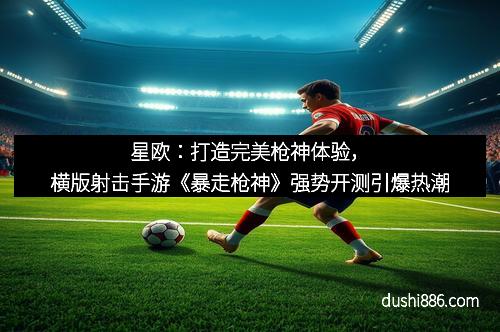 星欧:打造完美枪神体验,横版射击手游《暴走枪神》强势开测引爆热潮