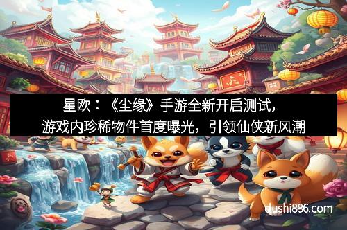 星欧:《尘缘》手游全新开启测试,游戏内珍稀物件首度曝光,引领仙侠新风潮